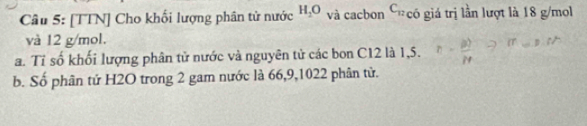 [TTN] Cho khối lượng phân tử nước H_2O và cacbon C_12 có giá trị lần lượt là 18 g/mol
và 12 g/mol. 
a. Tỉ số khối lượng phân tử nước và nguyên tử các bon C12 là 1,5. 
b. Số phân tử H2O trong 2 gam nước là 66, 9, 1022 phân tử.