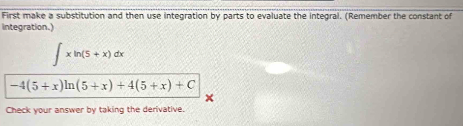 First make a substitution and then use integration by parts to evaluate the integral. (Remember the constant of 
integration.)
∈t xln (5+x)dx
-4(5+x)ln (5+x)+4(5+x)+C
Check your answer by taking the derivative.