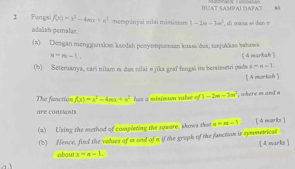 Matematik Tambahan 
BUAT SAMPAI DAPAT 80 
2 Fungsi f(x)=x^2-4mx+n^2 mempunyai nilai mimimum 1-2m-3m^2 , di mana m dan 
adalah pemalar. 
(a) Dengan menggunakan kaedah penyempurnaan kuasa dua, tunjukkan bahawa
n=m-1. [ 4 markah ] 
(b) Seterusnya, cari nilam m dan nilai n jika graf fungsi itu bersimetri pada x=n-1. 
[ 4 markah ] 
The function f(x)=x^2-4mx+n^2 has a minimum value of 1-2m-3m^2 , where m and n
are constants. 
(a) Using the method of completing the square, shows that n=m-1. [ 4 marks ] 
(b) Hence, find the values of m and of n if the graph of the function is symmetrical 
[ 4 marks ] 
about x=n-1. 
a