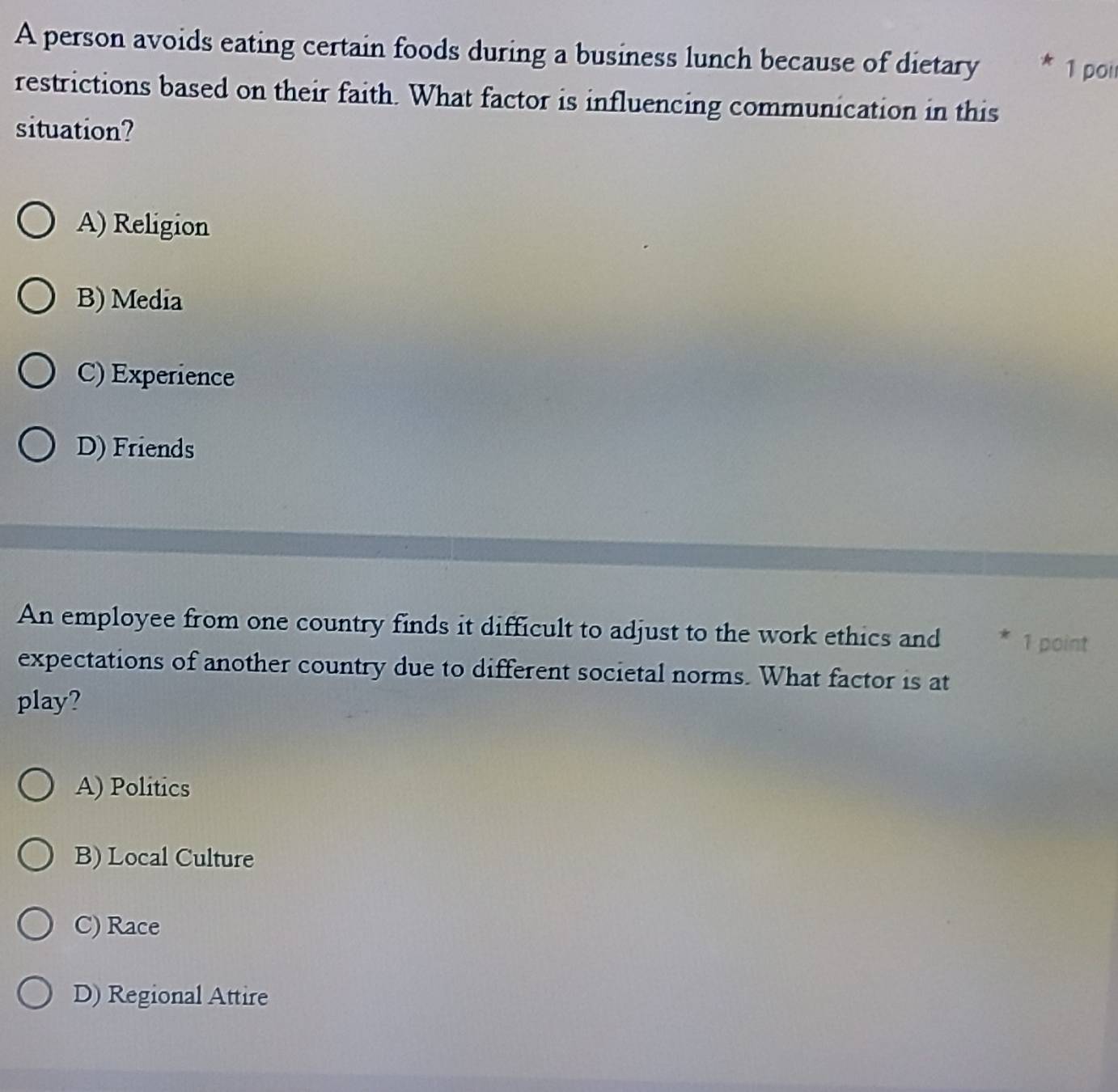 A person avoids eating certain foods during a business lunch because of dietary * 1 poir
restrictions based on their faith. What factor is influencing communication in this
situation?
A) Religion
B) Media
C) Experience
D) Friends
An employee from one country finds it difficult to adjust to the work ethics and 1 point
expectations of another country due to different societal norms. What factor is at
play?
A) Politics
B) Local Culture
C) Race
D) Regional Attire