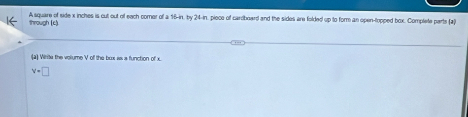 A square of side x inches is cut out of each corner of a 16-in. by 24-in. piece of cardboard and the sides are folded up to form an open-topped box. Complete parts (a) 
through (c). 
(a) Write the volume V of the box as a function of x.
V=□