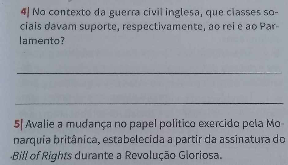 4| No contexto da guerra civil inglesa, que classes so- 
ciais davam suporte, respectivamente, ao rei e ao Par- 
lamento? 
_ 
_ 
5| Avalie a mudança no papel político exercido pela Mo- 
narquia britânica, estabelecida a partir da assinatura do 
Bill of Rights durante a Revolução Gloriosa.