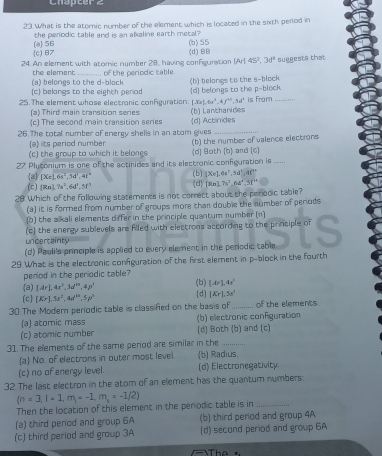 Chapter  z
23. What is the atomic number of the element which is located in the sixth period in
the perodic table and is an alkaline earth metal?
(c) 87 (a) 56 (b) 55
24. An element with atomic number 28, having configuration (d) BB (Ar|45^2,3d^1 suggests that
(a) belongs to the d-block the element 0 the periodic table.
(c) belangs to the eighth period (b) belongs to the s-block
25. The element whose electronic configuration (d) belongs to the p-block
LX=|,6a^2,4f^(11),36° is From
(a) Third main transition series
(c) The second main transition series (d) Actinides (b) Lanchanides
26. The total number of energy shells in an atom gives_
(a) its period number
(c) the group to which it belongs (b) the number of valence electrons
2 Plytonium is one of the actinides and its electronic configuration is ..... (d] Both (b) and (c]
(2) [Xe].6s^2,5d^1,4t^2 (b) [Xe].6s^2,5d^1,4t^(9+)
(c) (Rn).7s^2,6d^1.5t^3 (d) [Rn].7s^2,64°,5f°
28 Which of the following statements is not correct about the perodic table?
(a) it is formed from number of groups more than double the number of periods
(b) the alkali elements differ in the principle quantum number (n)
(c) the energy sublevels are filled with electrons according to the principle of
(d) Pauli's principle is applied to every element in the periodic table S
uncertainty
29. What is the electronic confguration of the frst element in p-block in the fourth
peniod in the periodic table?
(a) [Ar].4r^3,3d^(10),4p^3 (b) [Ar).4x^2
(c) [Kr).5s^2.4d^(64).5p^3 (d] [Kr],5s^2
30.The Modern periodic table is classifed on the basis of_ of the elements
(a) atomic mass (b) electronic configuration
(c) atomic number (d) Both (b) and (c)
31. The elements of the same period are similar in the_
(a) No. of electrons in outer most level (b) Radius.
(c) no of energy level. (d) Electronegativity.
32.The last electron in the atom of an element has the quantum numbers
(n=3,l=1,m)+-1,m_s=-1/2)
Then the location of this element in the periodic table is in_
(a) third perod and group 6A (b) third period and group 4A
(c) third period and group 3A (d) second period and group 6A
The