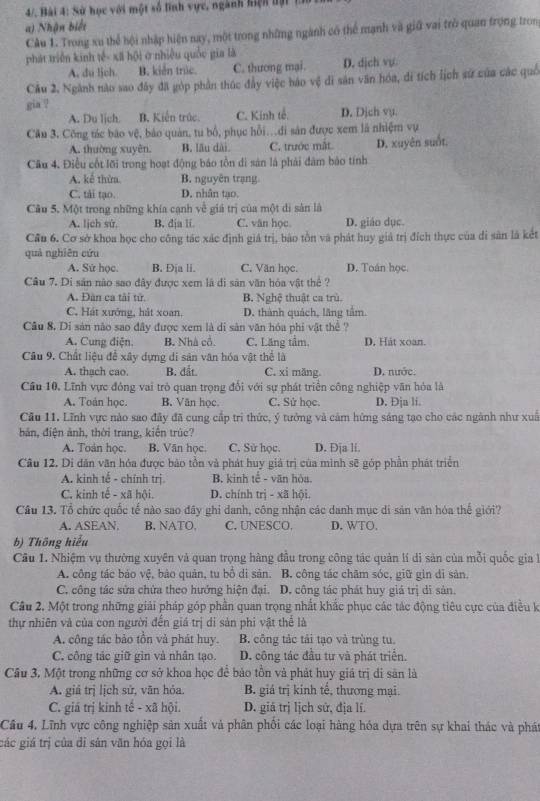 4/. Bài 4: Sử học với một số tính vực, ngành hiện tại th
a) Nhận biết
Câu 1. Trong xu thể hội nhập hiện nay, một trong những ngành có thể mạnh và giữ vai trò quan trọng tron
phát triển kinh tế- xã hội ở nhiều quốc gia là
A. du lich. B. kiến trúc. C. thương mai. D. dịch vụ.
Cầu 2. Ngành nào sao đây đã góp phần thúc đầy việc háo vệ di săn văn hóa, di tích lịch sử của các quố
gia ?
A. Du lịch. B. Kiến trúc. C. Kính tế: D. Dịch vụ.
Cầu 3, Công tác bão vệ, bảo quản, tu bổ, phục hồi.di sản được xem là nhiệm vụ
A. thuờng xuyên. B. lău dài C. trước mắt.
Câu 4. Điều cốt lỡi trong hoạt động báo tồn di sản là phải đâm bảo tính D. xuyên suốt.
A. kế thừa. B. nguyên trạng
C. tải tạo. D. nhân tạo.
Câu 5. Một trong những khía cạnh về giá trị của một di sản là
A. lịch sử, B. dja li C. văn học D. giáo dục.
Cầu 6. Cơ sở khoa học cho công tác xác định giá trị, báo tồn và phát huy giả trị đích thực của di sân là kết
quả nghiên cứu
A. Sứ học. B. Địa li. C. Văn học. D. Toán học.
Câu 7. Di sản nào sao đây được xem lã di sân văn hóa vật thể ?
A. Đàn ca tải tử. B. Nghệ thuật ca trù
C. Hát xướng, hát xoan, D. thành quách, lãng tầm.
Câu 8. Di sản nào sao đây được xem là di sản văn hóa phi vật thể ?
A. Cung điện. B. Nhà cổ. C. Lăng tầm. D. Hát xoan.
Câu 9. Chất liệu để xây dựng di sản văn hóa vật thể là D. nước.
A. thach cao. B. đất. C. xi măng.
Cầu 10. Lĩnh vực đóng vai trò quan trọng đổi với sự phát triển công nghiệp văn hòa là
A. Toán học. B. Văn học C. Sử học. D. Đja li.
Cầu 11. Lĩnh vực nào sao đây đã cung cấp trì thức, ý tưởng và cảm hứng sáng tạo cho các ngành như xuấ
bản, điện ảnh, thời trang, kiến trúc?
A. Toán học. B. Văn học C. Sử học D. Đja li.
Câu 12. Di dân văn hóa được bảo tồn và phát huy giá trị của minh sẽ góp phần phát triển
A. kinh tế - chính trị B. kinh tế - văn hòa.
C. kinh tế - xã hội. D. chính trị - xã hội.
Câu 13. Tổ chức quốc tế nào sao đây ghi danh, công nhận các danh mục di sản văn hóa thế giới?
A. ASEAN B, NATO, C. UNESCO. D. WTO.
b) Thông hiểu
Câu 1. Nhiệm vụ thường xuyên và quan trọng hàng đầu trong công tác quản lí di sản của mỗi quốc gia 
A. công tác bảo vệ, bảo quản, tu bổ di sản. B. công tác châm sóc, giữ gin dỉ sản.
C. công tác sửa chứa theo hướng hiện đại. D. công tác phát huy giá trị di sản.
Cầu 2. Một trong những giải pháp góp phần quan trọng nhất khắc phục các tác động tiêu cực của điều k
thự nhiên và của con người đến giá trị di sản phi vật thể là
A. công tác bảo tồn và phát huy. B. công tác tải tạo và trùng tu.
C. công tác giữ gin và nhân tạo. D. công tác đầu tư và phát triển.
Cầu 3, Một trong những cơ sở khoa học để bảo tồn và phát huy giá trị di sân là
A. giá trị lịch sử, văn hỏa. B. giá trị kinh tế, thương mại.
C. giá trị kinh tế - xã hội. D. giá trị lịch sử, địa lí.
Câu 4, Lĩnh vực công nghiệp sản xuất và phân phối các loại hàng hóa dựa trên sự khai thác và phát
các giá trị của di sản văn hóa gọi là