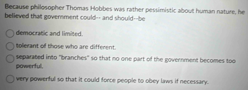 Because philosopher Thomas Hobbes was rather pessimistic about human nature, he
believed that government could-- and should--be
democratic and limited.
tolerant of those who are different.
separated into ''branches" so that no one part of the government becomes too
powerful.
very powerful so that it could force people to obey laws if necessary.