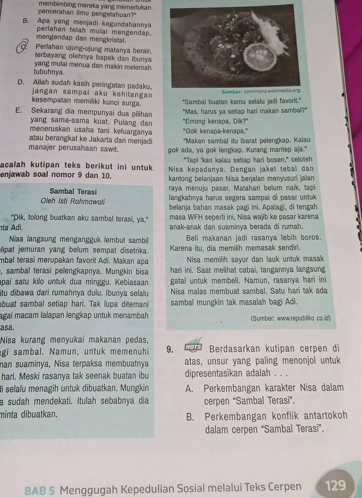 membimbing mereka yang memerlukan
pencerahan ilmu pengetahuan?"
B. Apa yang menjadi kegundahannya
perlahan telah mulai mengendap.
mengendap dan mengkristal.
C. Perlahan ujung-ujung matanya berair,
terbayang olehnya bapak dan ibunya
yang mulai menua dan makin melemah
tubuhnya.
D. Allah sudah kasih peringatan padaku,
jangan sampai aku kehilangan
kesempatan memiliki kunci surga. "Sambal buatan kamu selalu iadi favorit."
E. Sekarang dia mempunyai dua pilihan "Mas, harus ya setiap hari makan sambal?"
yang sama-sama kuat. Pulang dan "Emang kenapa, Dik?"
meneruskan usaha tani keluarganya 'Gak kenapa-kenapa.'
atau berangkat ke Jakarta dan menjadi 'Makan sambal itu ibarat pelengkap. Kalau
manajer perusahaan sawit. gak ada, ya gak lengkap. Kurang mantep aja."
"Tapi 'kan kalau setiap hari bosen," celoteh
acalah kutipan teks berikut ini untuk Nisa kepadanya. Dengan jaket tebal dan
enjawab soal nomor 9 dan 10. kantong belanjaan Nisa berjalan menyusuri jalan
Sambal Terasi raya menuju pasar. Matahari belum naik, tapi
Oleh Isti Rahmawati langkahnya harus segera sampai di pasar untuk
belanja bahan masak pagi ini. Apalagi, di tengah
"Dik, tolong buatkan aku sambal terasi, ya," masa WFH seperti ini, Nisa wajib ke pasar karena
ta Adi. anak-anak dan suaminya berada di rumah.
Nisa langsung mengangguk lembut sambil Beli makanan jadi rasanya lebih boros.
lipat jemuran yang belum sempat disetrika. Karena itu, dia memilih memasak sendiri.
mbal terasi merupakan favorit Adi. Makan apa  Nisa memilih sayur dan lauk untuk masak
, sambal terasi pelengkapnya. Mungkin bisa hari ini. Saat melihat cabai, tangannya langsung
pai satu kilo untuk dua minggu. Kebiasaan gatal untuk membeli. Namun, rasanya hari ini
itu dibawa dari rumahnya dulu. Ibunya selalu Nisa malas membuat sambal. Satu hari tak ada
buat sambal setiap hari. Tak lupa ditemani sambal mungkin tak masalah bagi Adi.
agai macam lalapan lengkap untuk menambah (Sumber: www.republika co.id)
asa
Nisa kurang menyukai makanan pedas,
gi sambal. Namun, untuk memenuhi 9. HOTS Berdasarkan kutipan cerpen di
man suaminya, Nisa terpaksa membuatnya atas, unsur yang paling menonjol untuk
hari. Meski rasanya tak seenak buatan ibu dipresentasikan adalah . . .
i selalu menagih untuk dibuatkan. Mungkin A. Perkembangan karakter Nisa dalam
a sudah mendekati. Itulah sebabnya dia cerpen “Sambal Terasi”.
minta dibuatkan.
B. Perkembangan konflik antartokoh
dalam cerpen “Sambal Terasi”.
BAB 5 Menggugah Kepedulian Sosial melalui Teks Cerpen 129