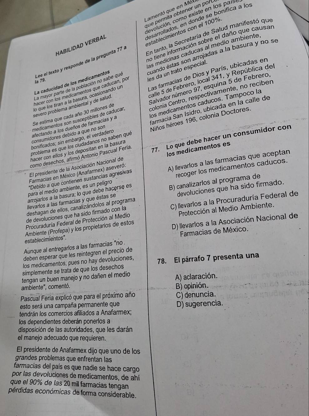 Lamentó que en Méx
que permita obtener un por ó
devolución, como existe en los paíse
desarrollados, en donde se bonifica a los
En tanto, la Secretaría de Salud manifestó que
no tiene información sobre el daño que causar
HABILIDAD VERBAL
Lee el texto y responde de la pregunta 77 . establecimientos con el 100%
las medicinas caducas al medio ambiente
La mayor parte de la población no sabe que cuando éstas son arrojadas a la basura y no se
la 79.
La caducidad de los medicamentos
lo que los tíran a la basura, ocasionando un les da un trato especial
severo problema ambiental y de salud. Las farmacias de Dios y París, ubicadas en
hacer con los medicamentos que caducan, po
Se estima que cada año 30 millones de calle 5 de Febrero, local 341, y República del
medicamentos son susceptibles de caducar Salvador número 97, esquina 5 de Febrero,
afectando a los dueños de farmacias y a colonia Centro, respectivamente, no reciben
consumidores debido a que no son los medicamentos caducos. Tampoco la
bonificados; sin embargo, el verdadero farmacia San Isidro, ubicada en la calle de
problema es que los ciudadanos no saben qué Niños héroes 196, colonia Doctores.
como desechos, afirmó Antonio Pascual Feria 77. Lo que debe hacer un consumidor con
hacer con ellos y los depositan en la basura
El presidente de la Asociación Nacional de os medicamentos es
"Débido a que contienen sustancias agresivas A) llevarlos a las farmacias que aceptan
Farmacias en México (Anafarmex) aseveró:
para el medio ambiente, es un peligro recoger los medicamentos caducos.
llevarlos a las farmacias y que éstas se B) canalizarlos al programa de
arrojarlos a la basura; lo que debe haçerse es
deshagan de ellos, canalizándolos al programa devoluciones que ha sido firmado.
de devoluciones que ha sido firmado con la C) llevarlos a la Procuraduría Federal de
Procuraduría Federal de Protección al Medio Protección al Medio Ambiente.
establecimientos". D) llevarlos a la Asociación Nacional de
Ambiente (Profepa) y los propietarios de estos
Farmacias de México.
Aunque al entregarlos a las farmacias "no .
deben esperar que les reintegren el precio de
los medicamentos, pues no hay devoluciones, 78. El párrafo 7 presenta una
simplemente se trata de que los desechos
tengan un buen manejo y no dañen el medio
ambiente", comentó. A) aclaración.
B) opinión.
Pascual Feria explicó que para el próximo año C) denuncia.
esto será una campaña permanente que D) sugerencia.
tendrán los comercios afiliados a Anafarmex;
los dependientes deberán ponerlos a
disposición de las autoridades, que les darán
el manejo adecuado que requieren.
El presidente de Anafarmex dijo que uno de los
grandes problemas que enfrentan las
farmacias del país es que nadie se hace cargo
por las devoluciones de medicamentos, de ahí
que el 90% de las 20 mil farmacias tengan
pérdidas económicas de forma considerable.