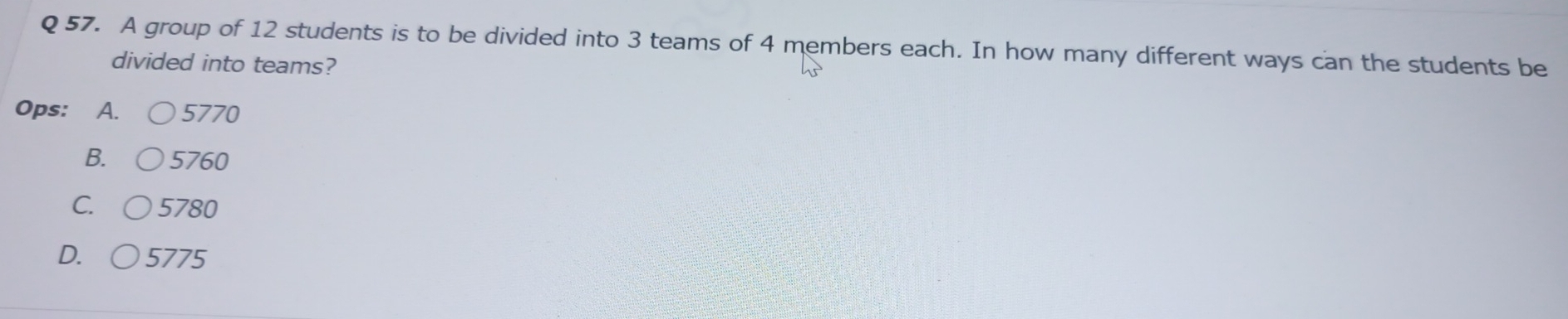 A group of 12 students is to be divided into 3 teams of 4 members each. In how many different ways can the students be
divided into teams?
Ops: A. 5770
B. 5760
C. 5780
D. 5775