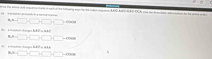 [References] 
Write the amino acid sequence made in each of the following ways for the codon sequence AAG-AAU-GAU-UCA. (Use the three-letter abbreviations for the amino acids.) 
(a) translation proceeds in a normal manner
H_2N-□ -□ -□ -COOH
(b) a mutation changes AAU to AAC
H_2N-□ -□ -□ -COOH
(c) a mutation changes AAU to AAA
H_2N-□ -□ -□ -COOH