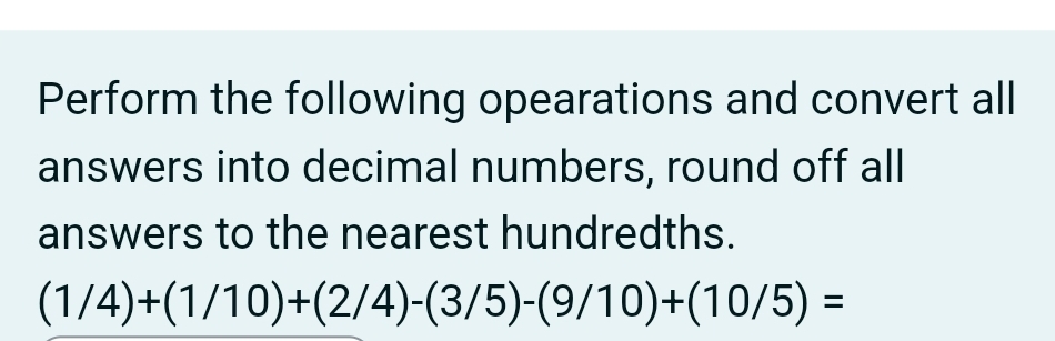 Perform the following opearations and convert all 
answers into decimal numbers, round off all 
answers to the nearest hundredths.
(1/4)+(1/10)+(2/4)-(3/5)-(9/10)+(10/5)=