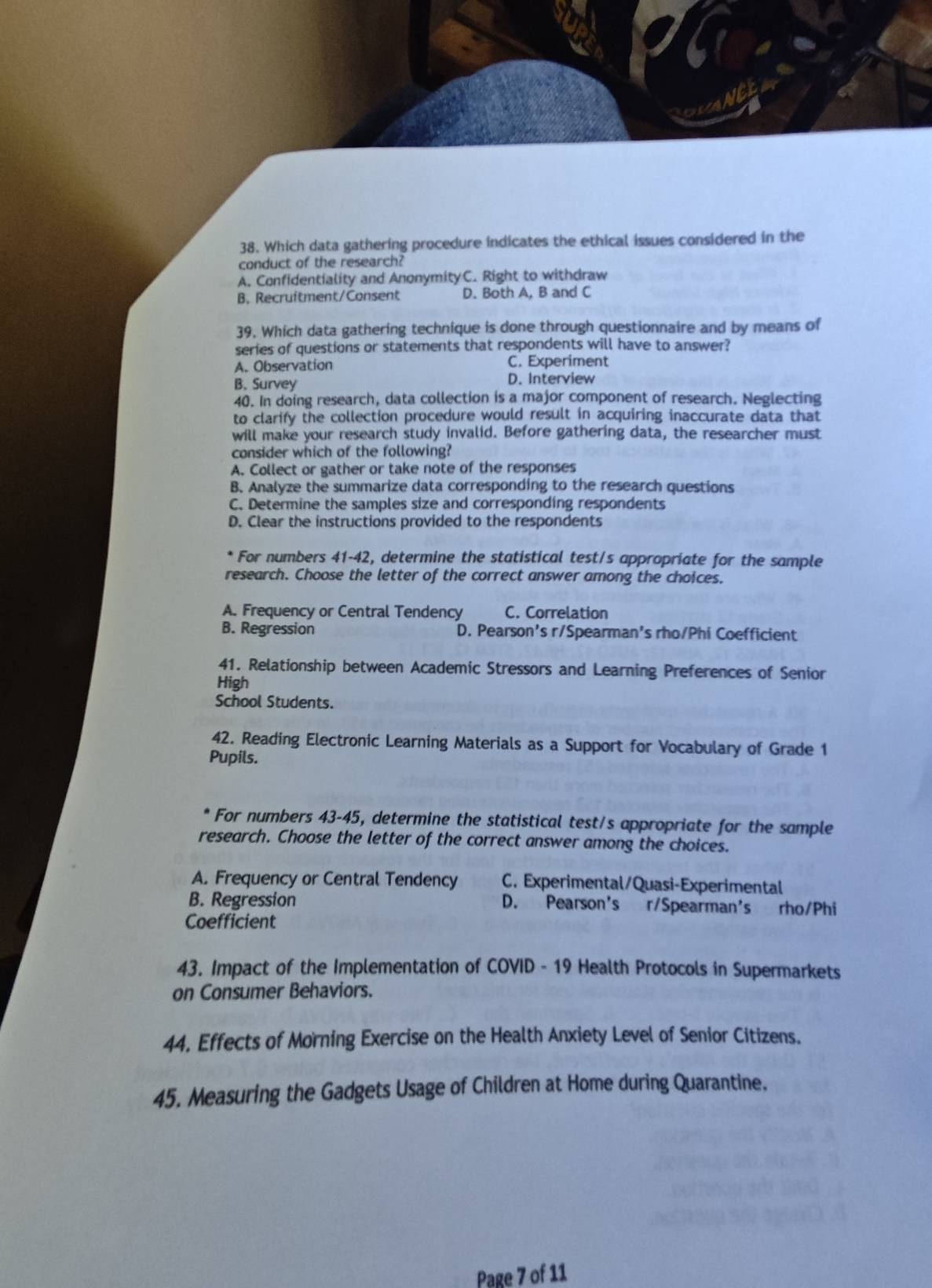 Which data gathering procedure indicates the ethical issues considered in the
conduct of the research?
A. Confidentiality and AnonymityC. Right to withdraw
B. Recruftment/Consent D. Both A, B and C
39. Which data gathering technique is done through questionnaire and by means of
series of questions or statements that respondents will have to answer?
A. Observation C. Experiment
B. Survey D. Interview
40. In doing research, data collection is a major component of research. Neglecting
to clarify the collection procedure would result in acquiring inaccurate data that
will make your research study invalid. Before gathering data, the researcher must
consider which of the following?
A. Collect or gather or take note of the responses
B. Analyze the summarize data corresponding to the research questions
C. Determine the samples size and corresponding respondents
D. Clear the instructions provided to the respondents
* For numbers 41-42, determine the statistical test/s appropriate for the sample
research. Choose the letter of the correct answer among the choices.
A. Frequency or Central Tendency C. Correlation
B. Regression D. Pearson's r/Spearman's rho/Phi Coefficient
41. Relationship between Academic Stressors and Learning Preferences of Senior
High
School Students.
42. Reading Electronic Learning Materials as a Support for Vocabulary of Grade 1
Pupils.
* For numbers 43-45, determine the statistical test/s appropriate for the sample
research. Choose the letter of the correct answer among the choices.
A. Frequency or Central Tendency C. Experimental/Quasi-Experimental
B. Regression D. Pearson's r/Spearman's rho/Phi
Coefficient
43. Impact of the Implementation of COVID - 19 Health Protocols in Supermarkets
on Consumer Behaviors.
44. Effects of Morning Exercise on the Health Anxiety Level of Senior Citizens.
45. Measuring the Gadgets Usage of Children at Home during Quarantine.
Page 7 of 11