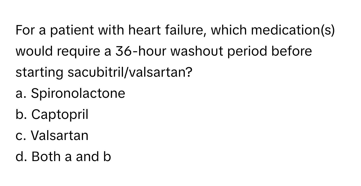 For a patient with heart failure, which medication(s) would require a 36-hour washout period before starting sacubitril/valsartan?

a. Spironolactone 
b. Captopril 
c. Valsartan 
d. Both a and b