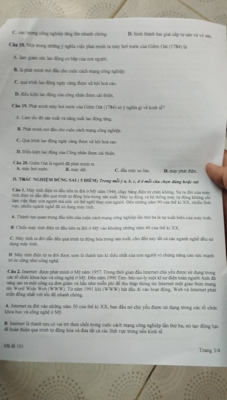 C. sản lượng công nghiệp tổng lên nhanh chóng. D. hình thành hai giai cấp tư sản và vô sản.
Cầu 18. Một trung những ý nghĩa việc phát minh ra máy hơi nước của Giêm Oát (1784) là
A. làm giám sức lao động cơ bắp của con người.
B. là phát minh mở đầu cho cuộc cách mạng công nghiệp.
C. quá trình lao động ngày cảng được xã hội hoá cáo.
D. điều kiện lao động của cũng nhân được cái thiện.
Căm 19. Phát minh máy hơi nước của Giêm Oát (1784) có ý nghĩa gi về kinh tế?
A. Làm tốc độ sán xuất và năng suất lao động tăng.
B. Phát minh mớ đầu cho cuộc cách mạng công nghiệp.
C. Quá trình lao động ngày cảng được xã hội hoá cao.
D. Điêu kiện lao động của Công nhân được cài thiện.
Câu 20. Giêm Oát là người đã phát minh ra
A. máy hơi nước. B. máy dệt. C. đầu máy xe lửa. D. máy phát điện.
II. TRAC NGHIỆM ĐÚNG SAI ( 5 ĐIÉM) Trong mỗi ý a, b, c, d ở mỗi câu chọn đúng hoặc sai
Cầu 1. Máy tính điện từ đầu tiên ra đời ở Mỹ năm 1946, chạy bằng điện từ chân không. Sự ra đời của máy
tính điện tứ dẫn đến quá trình tự động hóa trong sản xuất. Máy tự động và hệ thống máy tự động không chi
làm việc thay con người mà còn có thể nghĩ thay con người. Đến những năm 90 của thể ki XX, nhiều lĩnh
vực, nhiều ngành nghê đã sử dụng máy tính.
A. Thành tựu quan trọng đầu tiên của cuộc cách mạng công nghiệp lần thứ ba là sự xuất hiện của máy tinh.
B. Chiếc máy tính điện tứ đầu tiên ra đời ở Mỹ vào khoảng những năm 40 của thể ki XX.
C. Máy tính ra đới dẫn đến quá trình tự động hóa trong sản xuất, cho đến nay tắt cả các ngành nghề đều sử
dụng máy tinh.
D. Máy tính điện từ ra đời được xem là thành tựu kì diệu nhất của con người vì chúng nâng cao sức mạnh
trí óc cũng như công nghệ.
Cầu 2. Internet được phát minh ở Mỹ năm 1957. Trong thời gian đầu Internet chủ yểu được sử dụng trong
các tổ chức khoa học và công nghệ ở Mỹ. Đến năm 1990 Tim- béc-nơ-ly một kĩ sư điện toán người Anh đã
sáng tạo ra một công cụ đơn giảm và hầu như miễn phí để thu thập thông tin Internet một giao thức mang
tến Word Wide Web (WWW). Từ năm 1991 khi (WWW) bắt đầu đi vào hoạt động, Web và Internet phát
triên động nhật với tốc độ nhanh chóng.
A. Internet ra đời vào những năm 50 của thế ki XX, ban đầu nó chủ yếu được sử dụng trong các tổ chức
khoa học và công nghệ ở Mỹ.
B. Internet là thành tựu có vai trò then chốt trong cuộc cách mạng công nghiệp lần thứ ba, nó tạo động lực
để hoàn thiện quá trình tự động hóa và đựa tất cả các lĩnh vực trong nên kinh tế.
Mã đễ 101
Trang 3/4