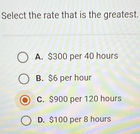 Select the rate that is the greatest.
A. $300 per 40 hours
B. $6 per hour
c. $900 per 120 hours
D. $100 per 8 hours