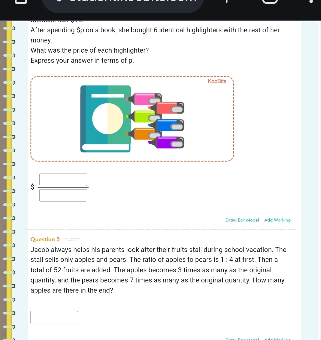 After spending $p on a book, she bought 6 identical highlighters with the rest of her 
money. 
What was the price of each highlighter? 
Express your answer in terms of p. 
KooBits 
$  □ /□   
Draw Bar Model Add Working 
Question 5 (ID 47702) 
Jacob always helps his parents look after their fruits stall during school vacation. The 
stall sells only apples and pears. The ratio of apples to pears is 1:4 at first. Then a 
total of 52 fruits are added. The apples becomes 3 times as many as the original 
quantity, and the pears becomes 7 times as many as the original quantity. How many 
apples are there in the end?