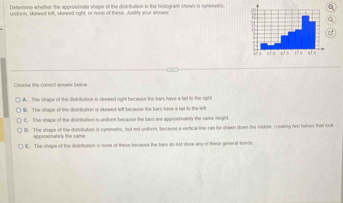 Determine whether the approximate shape of the distribution in the histogram shown is symmetric, 
uniform, skewed left, skewed right, or none of these. Justify your answer.
Choose the correct answer below.
A. The shape of the distribution is skewed right because the bars have a tail to the right.
B. The shape of the distribution is skewed left because the bars have a tail to the left.
C. The shape of the distribution is uniform because the bars are approximately the same height.
D. The shape of the distribution is symmetric, but not uniform, because a vertical line can be drawn down the middle, creating two halves that look
approximately the same.
E. The shape of the distribution is none of these because the bars do not show any of these general trends