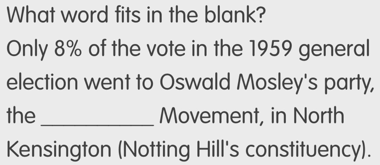 What word fits in the blank? 
Only 8% of the vote in the 1959 general 
election went to Oswald Mosley's party, 
the _Movement, in North 
Kensington (Notting Hill's constituency).