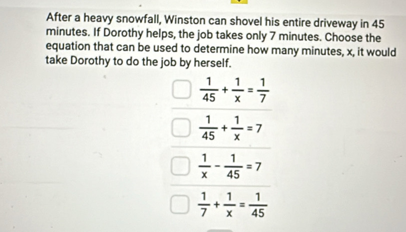 After a heavy snowfall, Winston can shovel his entire driveway in 45
minutes. If Dorothy helps, the job takes only 7 minutes. Choose the
equation that can be used to determine how many minutes, x, it would
take Dorothy to do the job by herself.
 1/45 + 1/x = 1/7 
 1/45 + 1/x =7
 1/x - 1/45 =7
 1/7 + 1/x = 1/45 