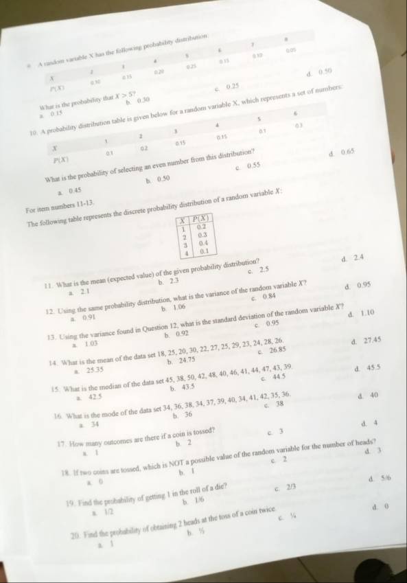 1
.
* A random vartable X has the following probability distribution
s
1 0.25 0 15 a1
; d. 0.50
x 0 15 020
P(x)
c. 0.25
bility that x>5?.30
ch represents a set of numbers.
What is the probability of 
5
b. 0.50
a. 0.45
For item numbers 11-13.
The following table represents the discrete probability distribution of a random variable X:
c. 2.5
11. What is the mean (expected value) of the given probability distribution? d. 2.4
a. 2.1 b. 2.3
c. 0.84
12. Using the same probability distribution, what is the variance of the random variable X? d. 0.95
a. 0.91 b. 1.06
c. 0.95 d. 1.10
13. Using the variance found in Question 12, what is the standard deviation of the random variable X?
a. 1.03 b. 0.92
14. What is the mean of the data set 18, 25, 20, 30, 22, 27, 25, 29, 23, 24, 28, 26 d. 27.45
a. 25.35 b. 24.75 c. 26.85
15. What is the median of the data set 45, 38, 50, 42, 48, 40, 46, 41, 44, 47, 43, 39. d. 45 5
a. 42.5 b. 43.5 c. 44.5
d. 40
16. What is the mode of the data set 34, 36, 38, 34, 37, 39, 40, 34, 41, 42, 35, 36. c. 38
b. 36
a. 34
17. How many outcomes are there if a coin is tossed? c. 3 d. 4
b. 2
x. 1
d. 3
18. If two coins are tossed, which is NOT a possible value of the random variable for the number of heads?
c 2
b. I
a 0
19. Find the probability of getting 1 in the roll of a die? c. 2/3 d. 5/6
b. 1/6
a. 1/2
d. 0
20. Find the probability of obtaining 2 heads at the toss of a coin twice c. %
a 1 b. ½