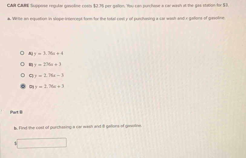 CAR CARE Suppose regular gasoline costs $2.76 per gallon. You can purchase a car wash at the gas station for $3.
a. Write an equation in slope-intercept form for the total cost y of purchasing a car wash and x gallons of gasoline.
A) y=3.76x+4
B) y=276x+3
C) y=2.76x-3
D) y=2.76x+3
Part B
b. Find the cost of purchasing a car wash and 8 gallons of gasoline.
□