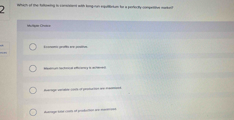 Which of the following is consistent with long-run equilibrium for a perfectly competitive market?
Multiple Choice
ok
Economic profits are positive.
nces
Maximum technical efficiency is achieved.
Average variable costs of production are maximized.
Average total costs of production are maximized.