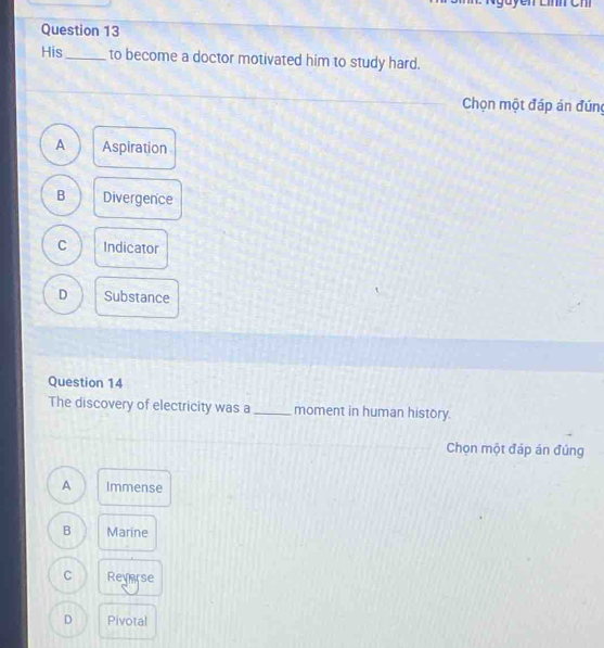 His_ to become a doctor motivated him to study hard.
Chọn một đáp án đứng
A Aspiration
B Divergence
C Indicator
D Substance
Question 14
The discovery of electricity was a_ moment in human history.
Chọn một đáp án đúng
A Immense
B Marine
C Reverse
D Pivotal