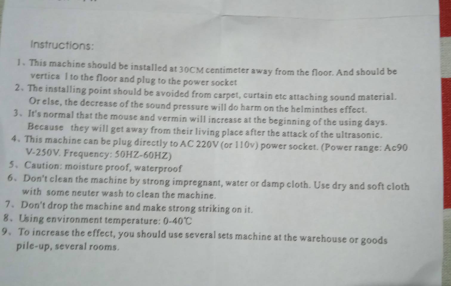 Instructions: 
l、 This machine should be installed at 30CM centimeter away from the floor. And should be 
vertica l to the floor and plug to the power socket 
2、The installing point should be avoided from carpet, curtain etc attaching sound material. 
Or else, the decrease of the sound pressure will do harm on the helminthes effect. 
3、It's normal that the mouse and vermin will increase at the beginning of the using days. 
Because they will get away from their living place after the attack of the ultrasonic. 
4、 This machine can be plug directly to AC 220V (or 110v) power socket. (Power range: Ac90
V-250V. Frequency: 50HZ-60HZ) 
5、Caution: moisture proof, waterproof 
6、Don't clean the machine by strong impregnant, water or damp cloth. Use dry and soft cloth 
with some neuter wash to clean the machine. 
7、Don't drop the machine and make strong striking on it. 
8、Using environment temperature: 0-40°C
9、 To increase the effect, you should use several sets machine at the warehouse or goods 
pile-up, several rooms.