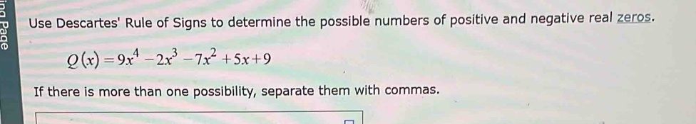 Use Descartes' Rule of Signs to determine the possible numbers of positive and negative real zeros.
Q(x)=9x^4-2x^3-7x^2+5x+9
If there is more than one possibility, separate them with commas.