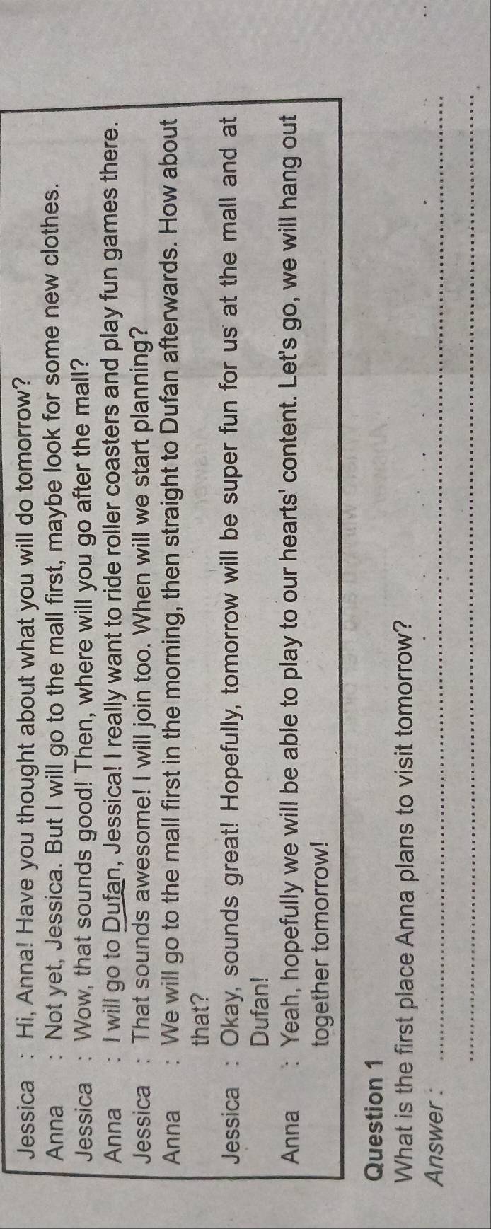 Jessica : Hi, Anna! Have you thought about what you will do tomorrow? 
Anna : Not yet, Jessica. But I will go to the mall first, maybe look for some new clothes. 
Jessica : Wow, that sounds good! Then, where will you go after the mall? 
Anna : I will go to Dufan, Jessica! I really want to ride roller coasters and play fun games there. 
Jessica : That sounds awesome! I will join too. When will we start planning? 
Anna We will go to the mall first in the morning, then straight to Dufan afterwards. How about 
that? 
Jessica : Okay, sounds great! Hopefully, tomorrow will be super fun for us at the mall and at 
Dufan! 
Anna : Yeah, hopefully we will be able to play to our hearts' content. Let's go, we will hang out 
together tomorrow! 
Question 1 
What is the first place Anna plans to visit tomorrow? 
Answer :_ 
_