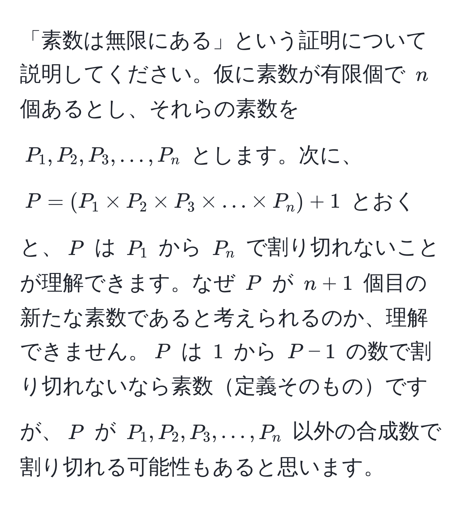 「素数は無限にある」という証明について説明してください。仮に素数が有限個で $n$ 個あるとし、それらの素数を $P_1, P_2, P_3, ..., P_n$ とします。次に、$P = (P_1 * P_2 * P_3 * ... * P_n) + 1$ とおくと、$P$ は $P_1$ から $P_n$ で割り切れないことが理解できます。なぜ $P$ が $n+1$ 個目の新たな素数であると考えられるのか、理解できません。$P$ は $1$ から $P-1$ の数で割り切れないなら素数定義そのものですが、$P$ が $P_1, P_2, P_3, ..., P_n$ 以外の合成数で割り切れる可能性もあると思います。