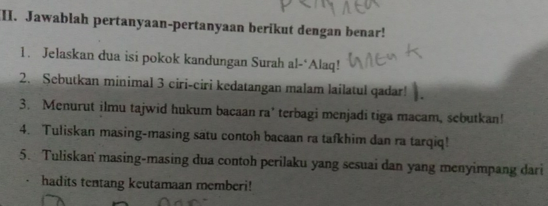 Jawablah pertanyaan-pertanyaan berikut dengan benar! 
1. Jelaskan dua isi pokok kandungan Surah al-‘Alaq! 
2. Sebutkan minimal 3 ciri-ciri kedatangan malam lailatul qadar! 
3. Menurut ilmu tajwid hukum bacaan ra’ terbagi menjadi tiga macam, sebutkan! 
4. Tuliskan masing-masing satu contoh bacaan ra tafkhim dan ra tarqiq! 
5. Tuliskan' masing-masing dua contoh perilaku yang sesuai dan yang menyimpang dari 
hadits tentang keutamaan memberi!