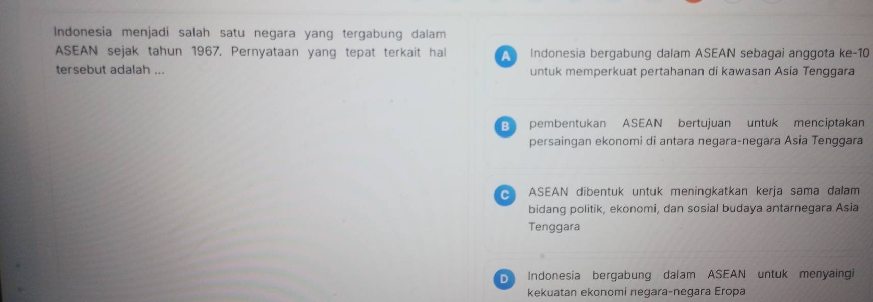 Indonesia menjadi salah satu negara yang tergabung dalam
ASEAN sejak tahun 1967. Pernyataan yang tepat terkait hal Indonesia bergabung dalam ASEAN sebagai anggota ke-10
A 
tersebut adalah ... untuk memperkuat pertahanan di kawasan Asia Tenggara
B pembentukan ASEAN bertujuan untuk menciptakan
persaingan ekonomi di antara negara-negara Asia Tenggara
ASEAN dibentuk untuk meningkatkan kerja sama dalam
bidang politik, ekonomi, dan sosial budaya antarnegara Asia
Tenggara
D Indonesia bergabung dalam ASEAN untuk menyaingi
kekuatan ekonomi negara-negara Eropa