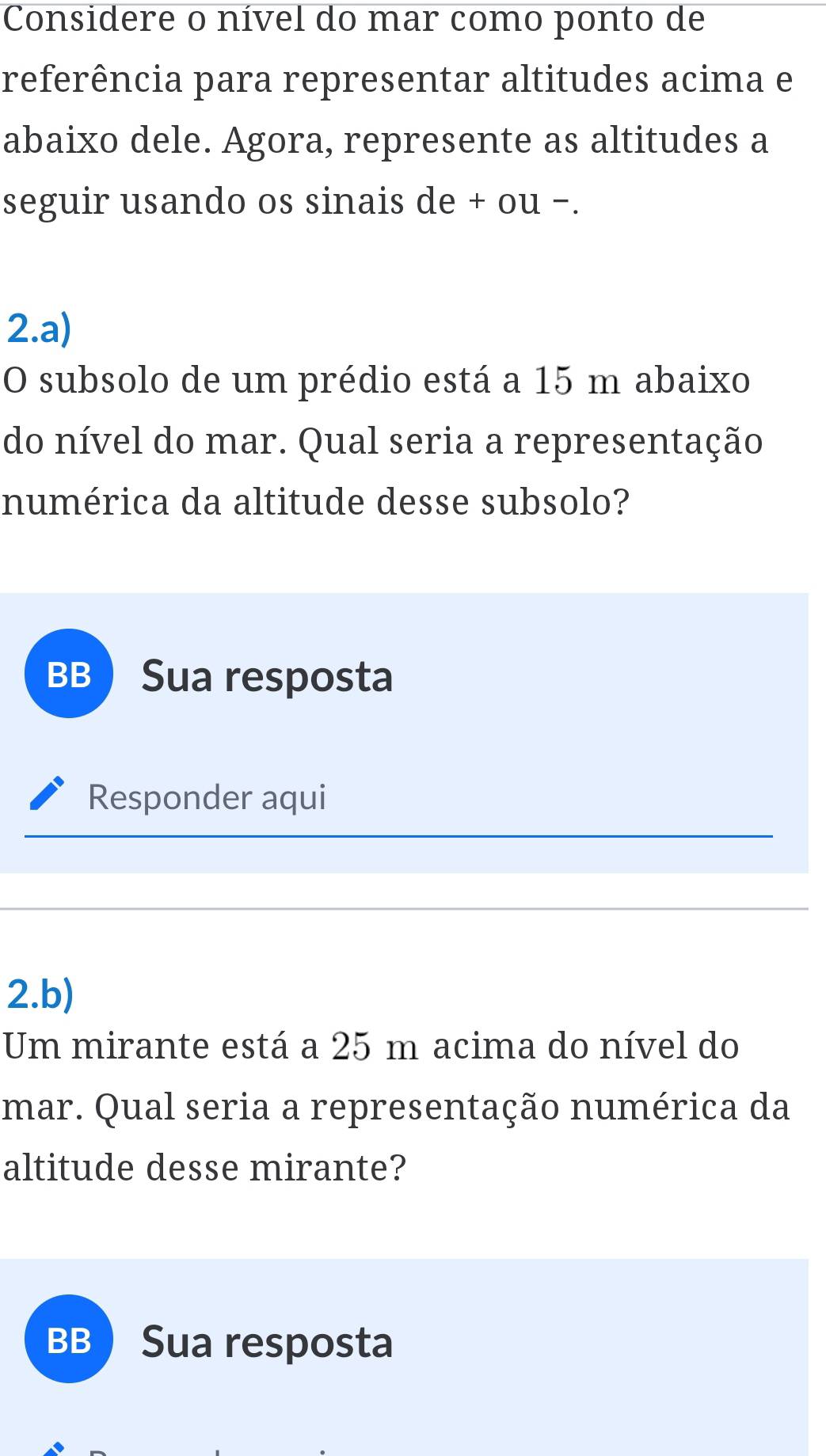 Considere o nível do mar como ponto de
referência para representar altitudes acima e
abaixo dele. Agora, represente as altitudes a
seguir usando os sinais de + ou −.
2.a)
O subsolo de um prédio está a 15 m abaixo
do nível do mar. Qual seria a representação
numérica da altitude desse subsolo?
BB Sua resposta
Responder aqui
2.b)
Um mirante está a 25 m acima do nível do
mar. Qual seria a representação numérica da
altitude desse mirante?
BB Sua resposta