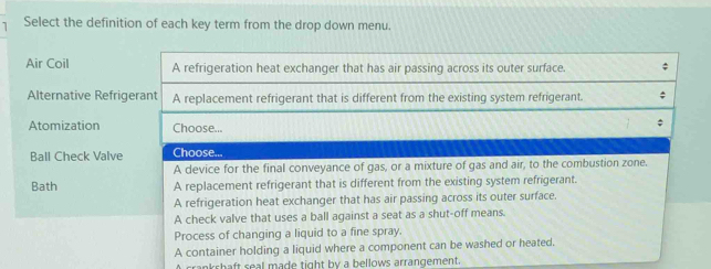 Select the definition of each key term from the drop down menu.
Air Coil
Alternative Refrig
Atomization
Ball Check Valve
Bath 
crankshaft seal made tight by a bellows arrangement.