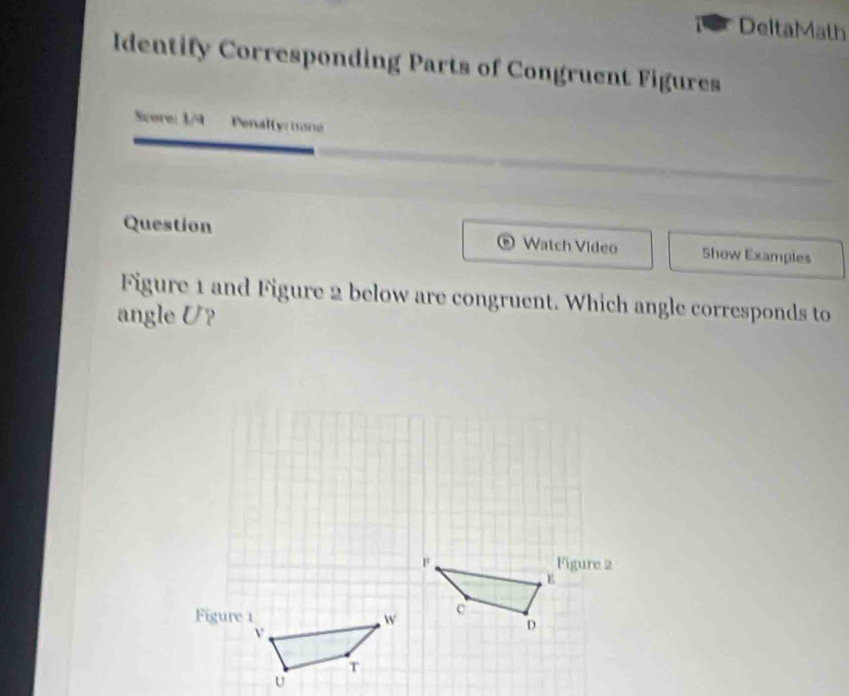 DeltaMath 
Identify Corresponding Parts of Congruent Figures 
Szore: 1/9 Penally: none 
Question Watch Video Show Examples 
Figure 1 and Figure 2 below are congruent. Which angle corresponds to 
angle U?