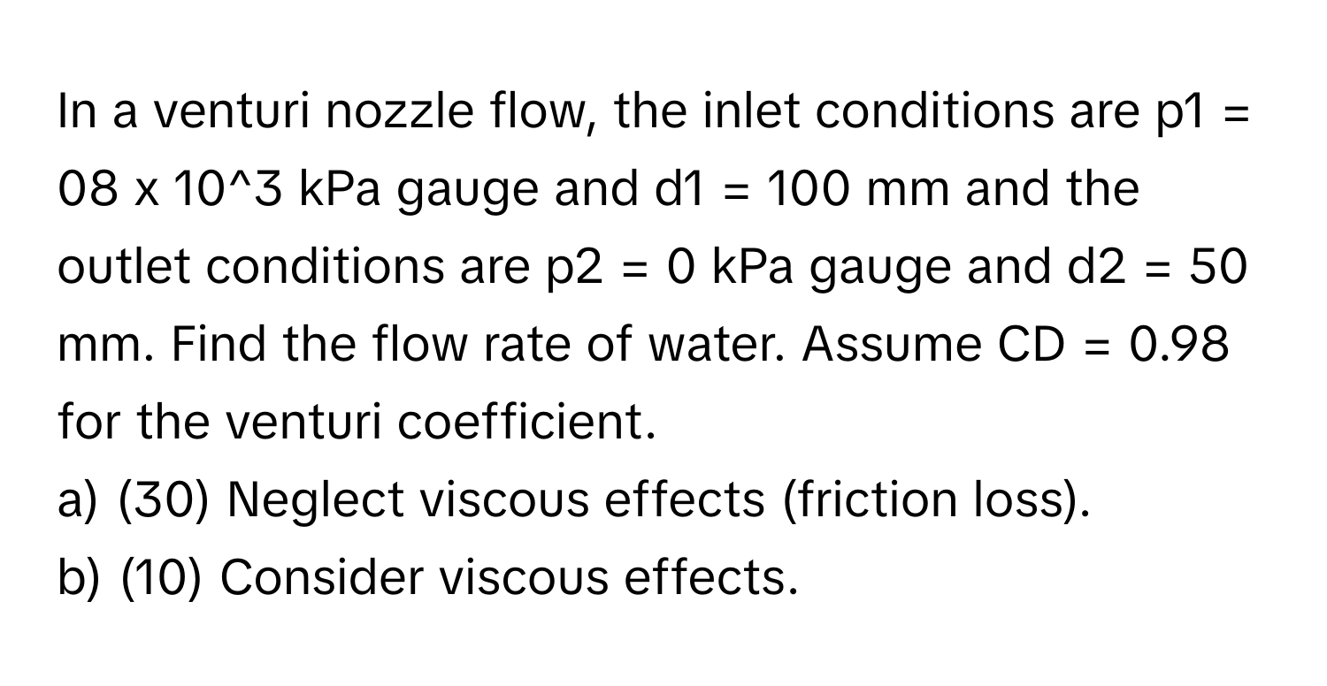 In a venturi nozzle flow, the inlet conditions are p1 = 08 x 10^3 kPa gauge and d1 = 100 mm and the outlet conditions are p2 = 0 kPa gauge and d2 = 50 mm. Find the flow rate of water. Assume CD = 0.98 for the venturi coefficient. 
a) (30) Neglect viscous effects (friction loss). 
b) (10) Consider viscous effects.