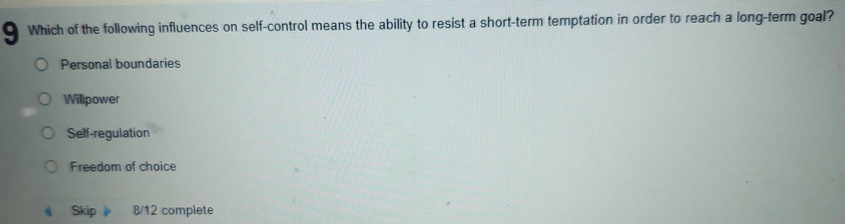 Which of the following influences on self-control means the ability to resist a short-term temptation in order to reach a long-term goal?
Personal boundaries
Willpower
Self-regulation
Freedom of choice
Skip 8/12 complete