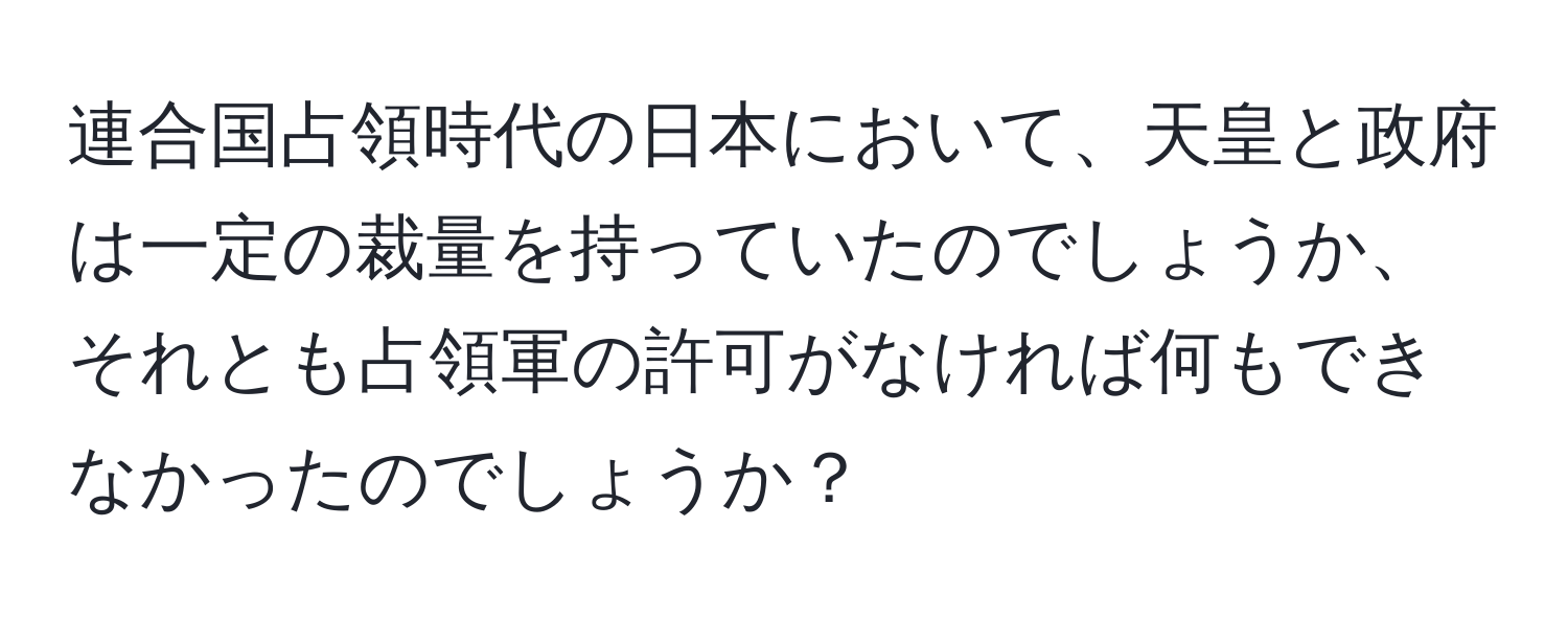 連合国占領時代の日本において、天皇と政府は一定の裁量を持っていたのでしょうか、それとも占領軍の許可がなければ何もできなかったのでしょうか？