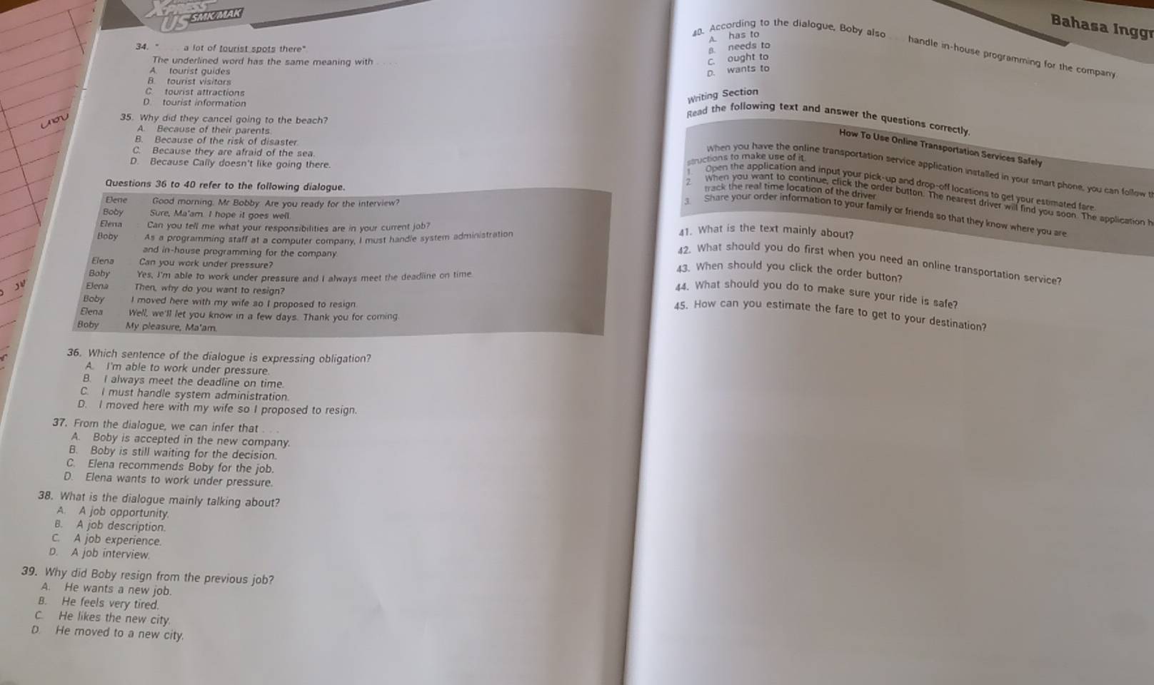 MA
Bahasa Inggr
A. has to
a. needs to
. According to the dialogue, Boby also handle in-house programming for the company
34 - a lot of tourist spots there"
The underlined word has the same meaning with
C. ought to
A. tourist guides D. wants to
B. tourist visitors
C tourist attractions
D tourist information
Writing Section
35. Why did they cancel going to the beach?
Read the following text and answer the questions correctly
A. Because of their parents
B. Because of the risk of disaster
How To Use Online Transportation Services Safely
C. Because they are afraid of the sea
D. Because Cally doesn't like going there. structions to make use of it
When you have the online transportation service application installed in your smart phone, you can follow
Questions 36 to 40 refer to the following dialogue.
Open the application and input your pick-up and drop-off locations to get your estimated far
track the real time location of the driver
Dene Good morning. Mr Bobby. Are you ready for the interview?
2 When you want to continue, click the order button. The nearest driver will find you soon. The application 
Share your order information to your family or friends so that they know where you are
Boby Sure, Ma'am. I hope it goes well 41. What is the text mainly about?
Elena Can you tell me what your responsibilities are in your current job?
Boby As a programming staff at a computer company, I must handie system administration
and in-house programming for the company.
Elena Can you work under pressure?
42. What should you do first when you need an online transportation service?
Boby Yes, I'm able to work under pressure and I always meet the deadiine on time
43. When should you click the order button?
Elena Then, why do you want to resign?
44. What should you do to make sure your ride is safe?
Boby I moved here with my wife so I proposed to resign
45. How can you estimate the fare to get to your destination?
Elena Well, we'll let you know in a few days. Thank you for coming
Boby My pleasure, Ma'am
36. Which sentence of the dialogue is expressing obligation?
A. I'm able to work under pressure
B. I always meet the deadline on time.
C. I must handle system administration.
D. I moved here with my wife so I proposed to resign.
37. From the dialogue, we can infer that
A. Boby is accepted in the new company.
B. Boby is still waiting for the decision.
C. Elena recommends Boby for the job.
D. Elena wants to work under pressure.
38. What is the dialogue mainly talking about?
A. A job opportunity.
B. A job description.
C. A job experience.
D. A job interview.
39. Why did Boby resign from the previous job?
A. He wants a new job.
B. He feels very tired.
C. He likes the new city
D He moved to a new city.