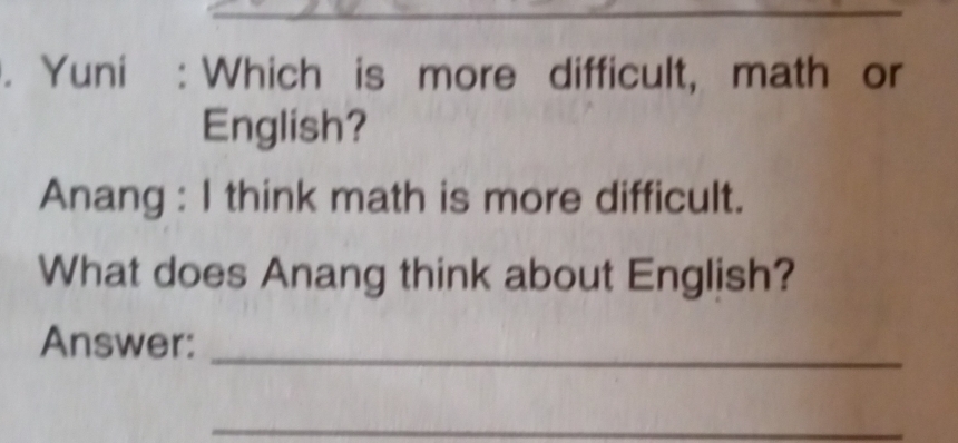 Yuni : Which is more difficult, math or 
English? 
Anang : I think math is more difficult. 
What does Anang think about English? 
Answer:_ 
_