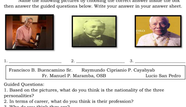 Name the following pictures by choosing the correct answer inside the box 
then answer the guided questions below. Write your answer in your answer sheet. 
1._ 
2._ 
3._ 
Francisco B. Buencamino Sr. Raymundo Ciprianio P. Cayabyab 
Fr. Manuel P. Maramba, OSB Lucio San Pedro 
Guided Questions: 
1. Based on the pictures, what do you think is the nationality of the three 
personalities? 
2. In terms of career, what do you think is their profession? 
^