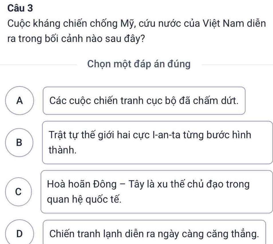 Cuộc kháng chiến chống Mỹ, cứu nước của Việt Nam diễn
ra trong bối cảnh nào sau đây?
Chọn một đáp án đúng
A Các cuộc chiến tranh cục bộ đã chấm dứt.
Trật tự thế giới hai cực I-an-ta từng bước hình
B
thành.
Hoà hoãn Đông - Tây là xu thế chủ đạo trong
C
quan hệ quốc tế.
D Chiến tranh lạnh diễn ra ngày càng căng thẳng.