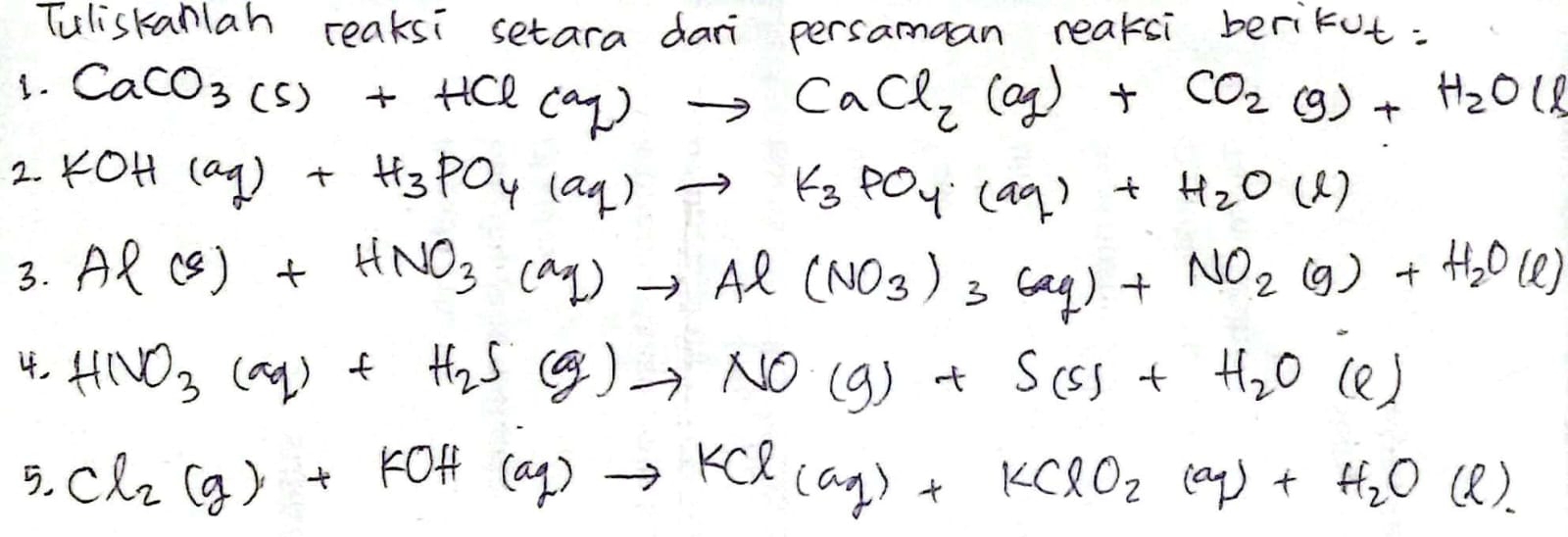 Tuliskanlah reaksi setara dari persamaan reaksi berikut: 
3. CaCO_3(s)+HCl(aq)to CaCl_2(aq)+CO_2(g)+H_2O(l)
2. KOH(aq)+H_3PO_4(aq)to K_3PO_4(aq)+H_2O(l)
3. Al(s)+HNO_3(aq)to Al(NO_3)_3(aq)+NO_2(g)+H_2O(l)
4. HNO_3(aq)+H_2S(g)to NO(g)+S(s)+H_2O (e)
5. Cl_2(g)+KOH(aq)to KCl(aq)+KClO_2(aq)+H_2O (l)