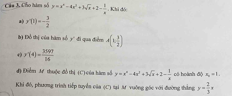 Câu 3, Cho hàm số y=x^4-4x^2+3sqrt(x)+2- 1/x . Khi đó: 
a) y'(1)=- 3/2 
b) Đồ thị của hàm số y' đi qua điểm A(1; 3/2 )
c) y'(4)= 3597/16 
d) Điểm M thuộc đồ thị (C) của hàm số y=x^4-4x^2+3sqrt(x)+2- 1/x  có hoành độ x_0=1. 
Khi đó, phương trình tiếp tuyến của (C) tại M vuông góc với đường thắng y= 2/3 x