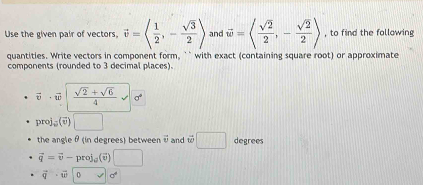 Use the given pair of vectors, vector v=langle  1/2 ,- sqrt(3)/2 rangle and vector w=langle  sqrt(2)/2 ,- sqrt(2)/2 rangle , to find the following 
quantities. Write vectors in component form, `` with exact (containing square root) or approximate 
components (rounded to 3 decimal places).
vector v· vector w  (sqrt(2)+sqrt(6))/4  sigma^4
or j_m(overline v
the angle θ (in degrees) between vector v and vector w□ degrees
vector q=vector v-proj_(vector v) □
vector q· vector w|0vector v