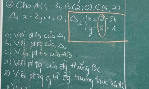 ② Cho A(1,-3), B(2,0), C(4,7)
Delta _1:x-2y+1=0; |Delta _2:|x- y-5t
() Vet plscuas 
bi Vei pttg càa . 
() Viet ptts aia AB
d) vel pttg aa dg thāng Bc
() Vià pttg d là eg towing thuc (án( 
o)