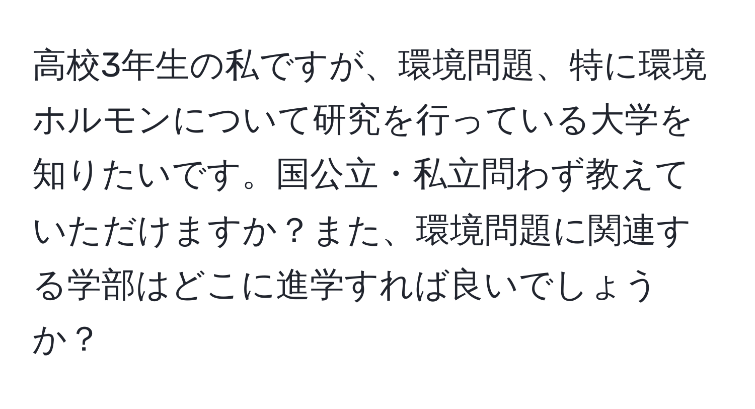 高校3年生の私ですが、環境問題、特に環境ホルモンについて研究を行っている大学を知りたいです。国公立・私立問わず教えていただけますか？また、環境問題に関連する学部はどこに進学すれば良いでしょうか？