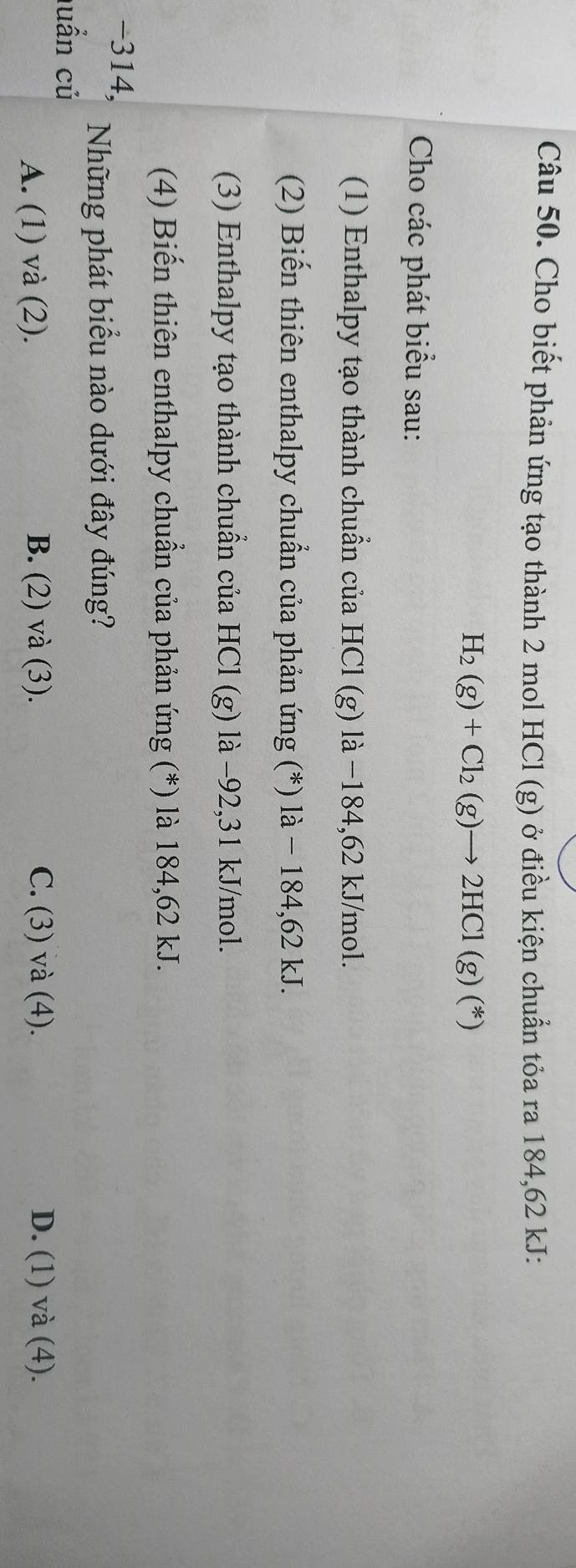 Cho biết phản ứng tạo thành 2 mol HCl (g) ở điều kiện chuẩn tỏa ra 184, 62 kJ :
H_2(g)+Cl_2(g)to 2HCl(g)(*)
Cho các phát biểu sau:
(1) Enthalpy tạo thành chuẩn của HCl (g) là −184, 62 kJ/mol.
(2) Biến thiên enthalpy chuẩn của phản ứng (*) là - 184,62 kJ.
(3) Enthalpy tạo thành chuẩn của HCl (g) là −92,31 kJ/mol.
(4) Biến thiên enthalpy chuẩn của phản ứng (*) là 184, 62 kJ.
-314,
Những phát biểu nào dưới đây đúng?
luấn củ
A. (1) và (2). B. (2) và (3). C. (3) và (4). D. (1) và (4).