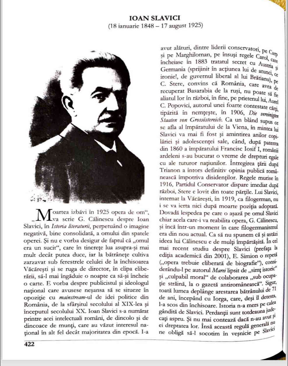 IOAN SLAVICI
(18 ianuarie 1848 - 17 august 1925)
avut alături, dintre liderii conservatori, pe Cam
si pe Marghiloman, pe însuși regele Carol, care
incheiase in 1883 tratatul secret cu Austría și
Germania (sprijinit în acțiunea lui de atunci, ce
ironie!, de guvernul liberal al lui Brătianu), pe
C. Stere, convins că România, care avea de
recuperat Basarabia de la ruși, nu poate să fe
aliatul lor în război, în fine, pe prietenul lui, Aure
C. Popovici, autorul unei foarte contestate cărți,
tipärită în nemțește, in 1906, Die vereinigten
Staaten von Grossöstereich. Ca un blând supus ce
se afla al împăratului de la Viena, în mintea lui
Slavici va mai fi fost și amintirea anilor copi-
lăriei și adolescenţei sale, când, după patenta
din 1860 a împăratului Francisc Iosif I, românii
ardeleni s-au bucurat o vreme de drepturi egale
cu ale tuturor națiunilor. Întregirea țării după
Trianon a întors definitiv opinia publică româ-
nească impotriva disidenților. Regele murise în
1916, Partidul Conservator dispare imediat după
război, Stere e lovit din toate părțile. Lui Slavici,
internat la Văcărești, în 1919, ca filogerman, nu
i se va ierta nici după moarte poziția adoptată.
Marsalbäi eua ã é prsu de con Dovadã lespedea pe care o așazã pe omul Slavici
Eva scrie G. Călinescu despre Ioan chiar acela care-i va reabilita opera, G. Călinescu,
Slavici, în Istoria literaturii, perpetuând o imagine și încă într-un moment în care filogermanismul
negativă, bine consolidată, a omului din spatele era din nou actual. Ca să nu spunem că și astăzi
operei. Și nu e vorba desigur de faptul că ,,omul ideea lui Călinescu e de mulți împărtășită. În cel
era un sucit', care în tinereţe lua asupra-și mai mai recent studiu despre Slavici (prefața la
mult decât putea duce, iar la bătrâneţe cultiva ediția academică din 2001), E. Simion o repetã
zarzavat sub ferestrele celulei de la închisoarea (,,opera trebuie eliberată de biografie“), consi
Văcărești și se ruga de director, în clipa elibe- derându-l pe autorul Mari lipsit de ,,simț istoric'
rării, să-l mai îngăduie o noapte ca să-și încheie și ,,culpabil moral“ de colaborarea ,,sub ocupa-
o carte. E vorba despre publicistul și ideologul ție străină, la o gazetă antiromânească'. Sigur,
național care avusese neșansa să se situeze în toată lumea deplânge arestarea bătrânului de 71
opoziție cu mainstreamçul de idei politice din de ani, începând cu Iorga, care, deși îl detesta,
România, de la sfârșitul secolului al XIX-lea și l-a scos din închisoare. Istoria n-a mers pe calea
începutul secolului XX. Ioan Slavici s-a numărat gândită de Slavici. Perdanții sunt totdeauna jude
printre acei intelectuali români, de dincolo și de cați aspru. Și nu mai contează dacă n-au avut și
dincoace de munți, care au văzut interesul na- ei dreptatea lor. Însă această regulă generală nu
tional în alt fel decât majoritatea din epocă. I-a ne obligă să-l socotim în veșnicie pe Slavici
422