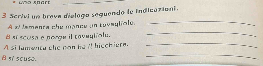 uno sport_ 
3 Scrivi un breve dialogo seguendo le indicazioni. 
A si lamenta che manca un tovagliolo. 
_ 
_ 
B si scusa e porge il tovagliolo. 
_ 
A si lamenta che non ha il bicchiere. 
B si scusa. 
_